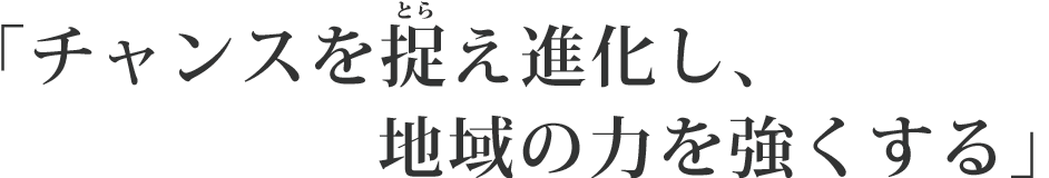 チャンスを捉え進化し、地域の力を強くする