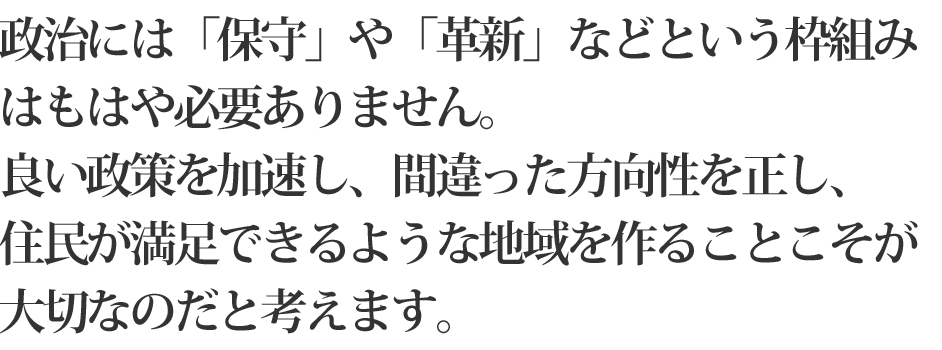 政治には「保守」や「革新」などという枠組みは必要ありません。良い政策を加速し、間違った方向性を正し、
住民が満足できるような地域を作ることこそが大切なのだと考えます。